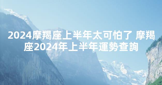 2024摩羯座上半年太可怕了 摩羯座2024年上半年運勢查詢